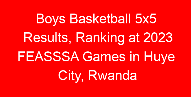 Boys Basketball 5x5 Results, Ranking at 2023 FEASSSA Games in Huye City, Rwanda