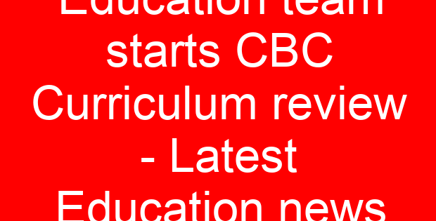 Education team starts CBC Curriculum review - Latest Education news