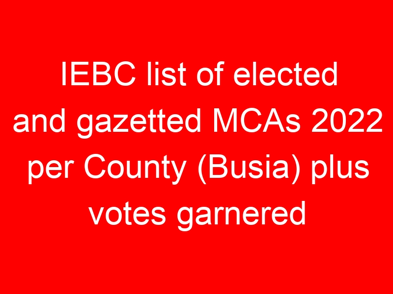 IEBC list of elected and gazetted MCAs 2022 per County (Busia) plus votes garnered