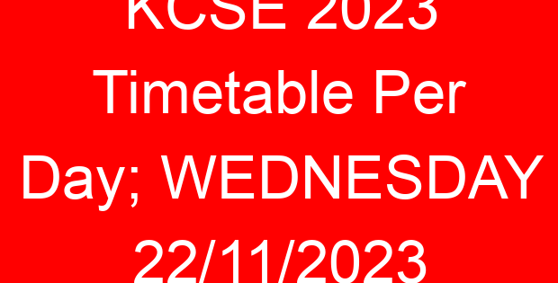 KCSE 2023 Timetable Per Day; WEDNESDAY 22/11/2023