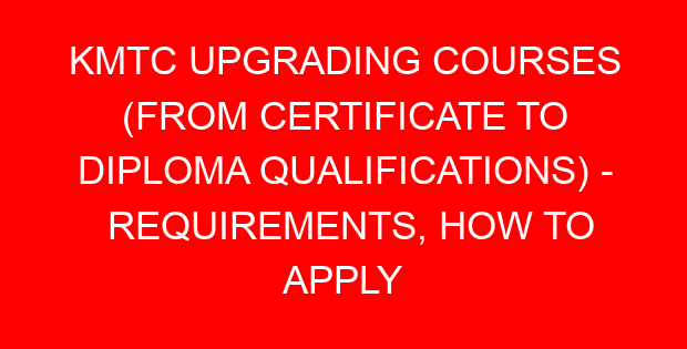 KMTC UPGRADING COURSES (FROM CERTIFICATE TO DIPLOMA QUALIFICATIONS) - REQUIREMENTS, HOW TO APPLY
