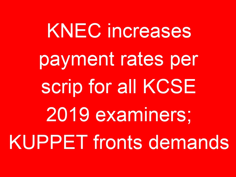 KNEC increases payment rates per scrip for all KCSE 2019 examiners; KUPPET fronts demands