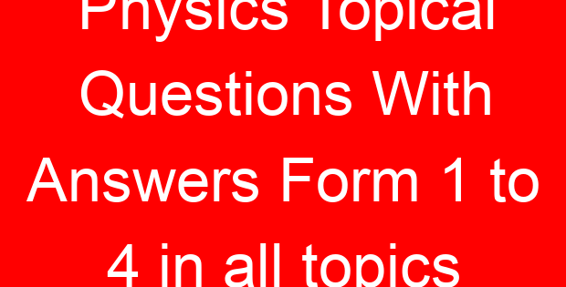 Physics Topical Questions With Answers Form 1 to 4 in all topics