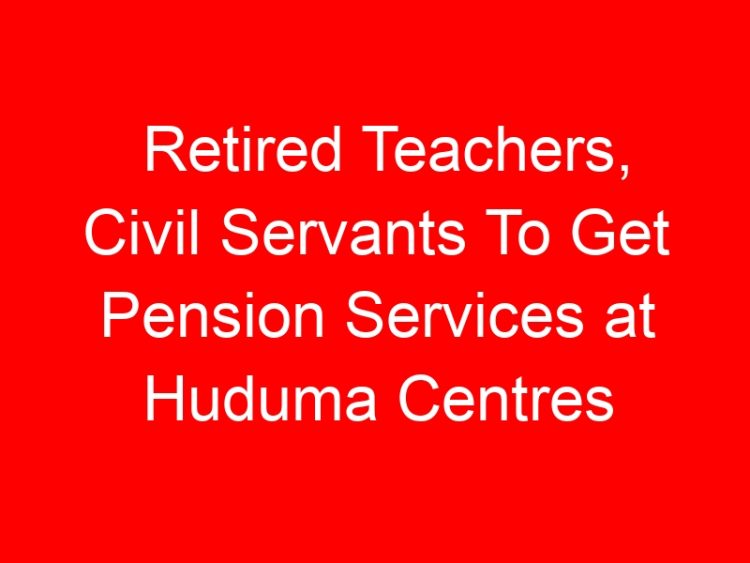 Read more about the article Retired Teachers, Civil Servants To Get Pension Services at Huduma Centres
