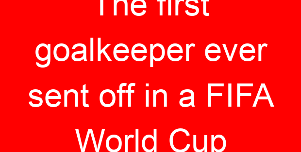 The first goalkeeper ever sent off in a FIFA World Cup
