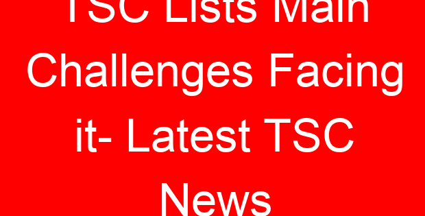 TSC Lists Main Challenges Facing it- Latest TSC News