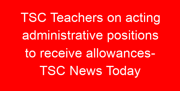 TSC Teachers on acting administrative positions to receive allowances- TSC News Today
