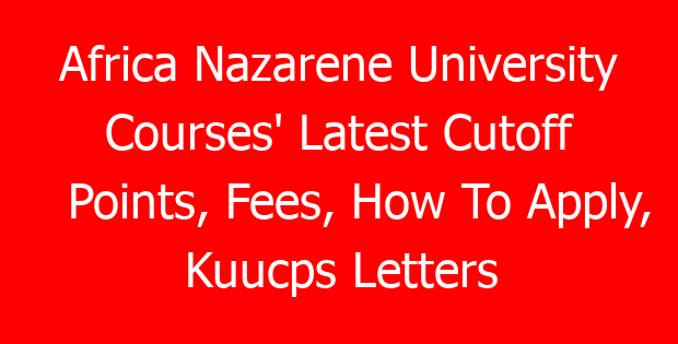 Africa Nazarene University Courses’ Latest Cutoff Points, Fees, How To Apply, Kuucps Letters Download Portal & Contacts