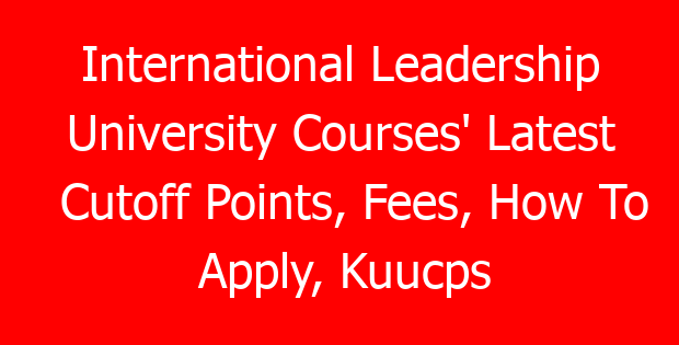 International Leadership University Courses’ Latest Cutoff Points, Fees, How To Apply, Kuucps Letters Download Portal & Contacts
